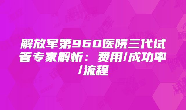解放军第960医院三代试管专家解析：费用/成功率/流程