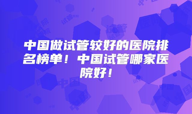 中国做试管较好的医院排名榜单！中国试管哪家医院好！