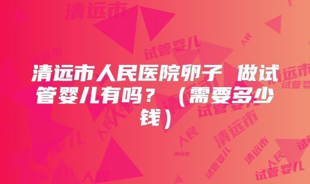 清远市人民医院卵子 做试管婴儿有吗?(需要多少钱)