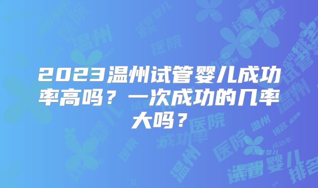2023温州试管婴儿成功率高吗？一次成功的几率大吗？