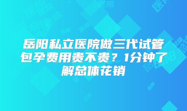 岳阳私立医院做三代试管包孕费用贵不贵?1分钟了解总体花销
