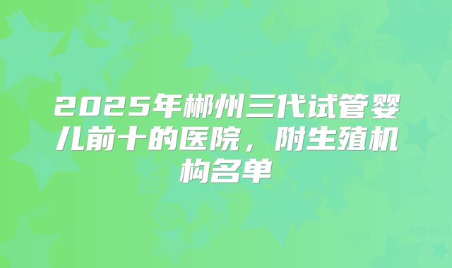 2025年郴州三代试管婴儿前十的医院，附生殖机构名单