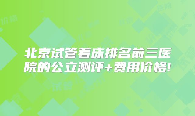 北京试管着床排名前三医院的公立测评+费用价格!