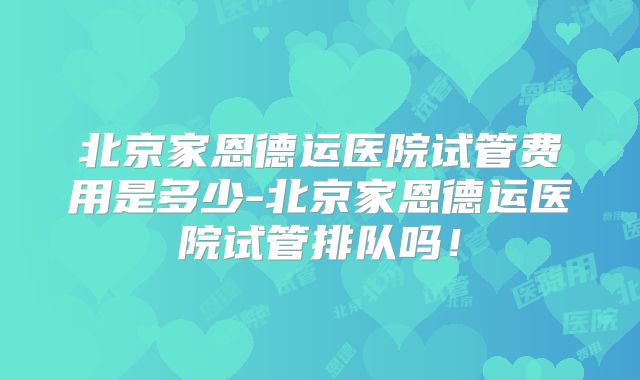 北京家恩德运医院试管费用是多少-北京家恩德运医院试管排队吗！
