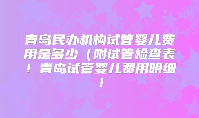 青岛民办机构试管婴儿费用是多少（附试管检查表！青岛试管婴儿费用明细！