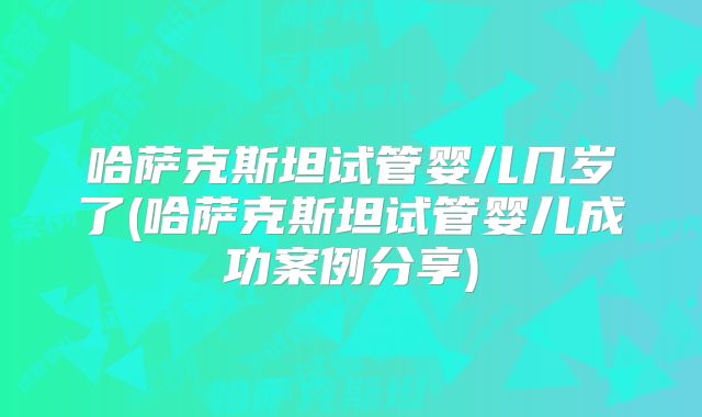 哈萨克斯坦试管婴儿几岁了(哈萨克斯坦试管婴儿成功案例分享)
