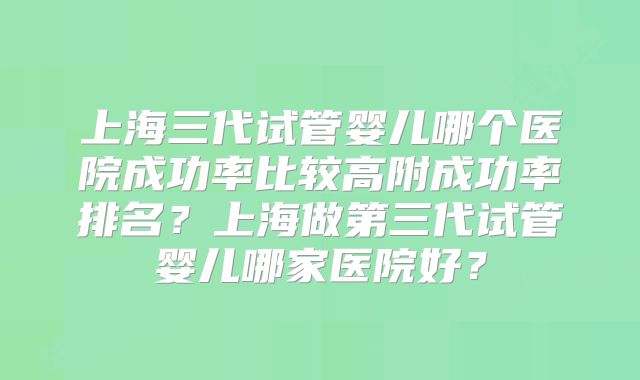 上海三代试管婴儿哪个医院成功率比较高附成功率排名？上海做第三代试管婴儿哪家医院好？