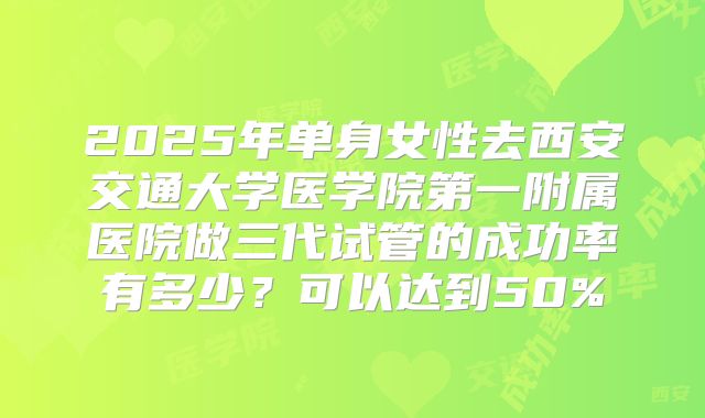 2025年单身女性去西安交通大学医学院第一附属医院做三代试管的成功率有多少？可以达到50%