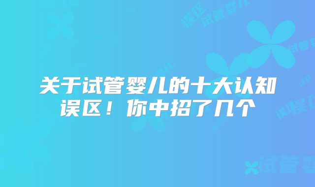 关于试管婴儿的十大认知误区!你中招了几个