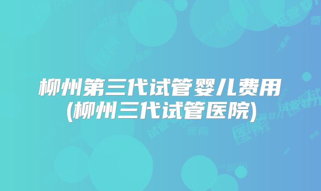 柳州第三代试管婴儿费用(柳州三代试管医院)