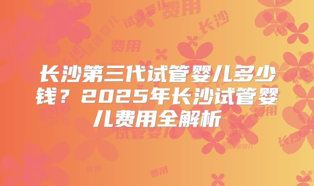 长沙第三代试管婴儿多少钱？2025年长沙试管婴儿费用全解析