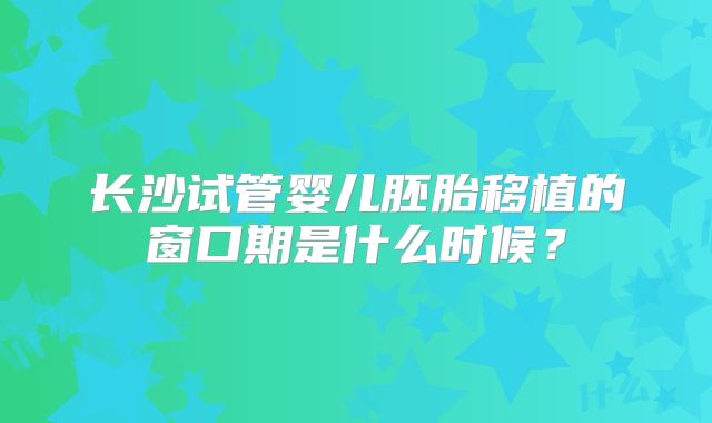 长沙试管婴儿胚胎移植的窗口期是什么时候？