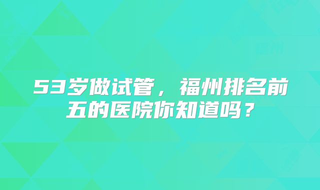 53岁做试管，福州排名前五的医院你知道吗？