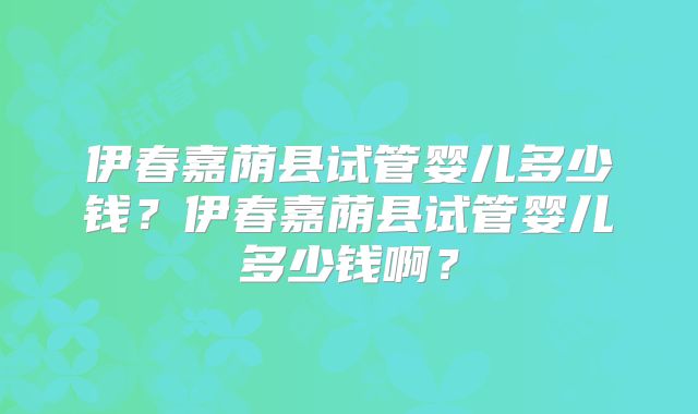 伊春嘉荫县试管婴儿多少钱？伊春嘉荫县试管婴儿多少钱啊？
