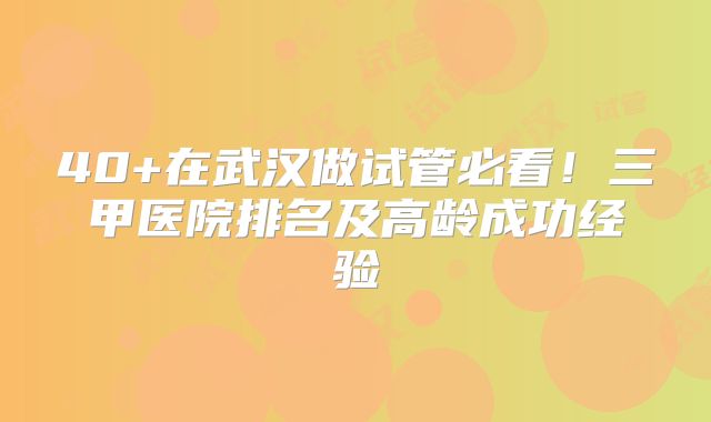 40+在武汉做试管必看！三甲医院排名及高龄成功经验