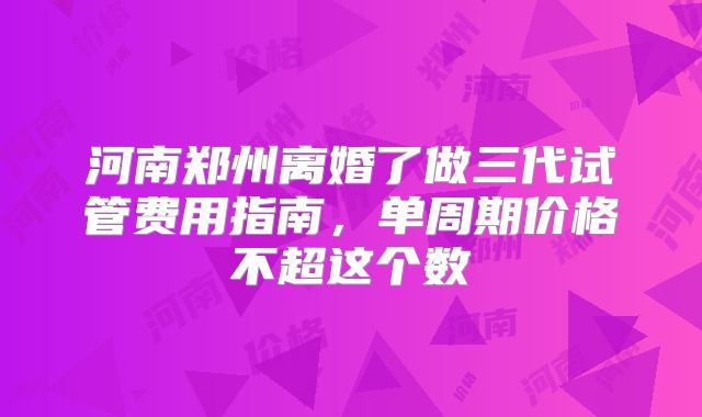 河南郑州离婚了做三代试管费用指南，单周期价格不超这个数