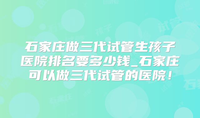 石家庄做三代试管生孩子医院排名要多少钱_石家庄可以做三代试管的医院！
