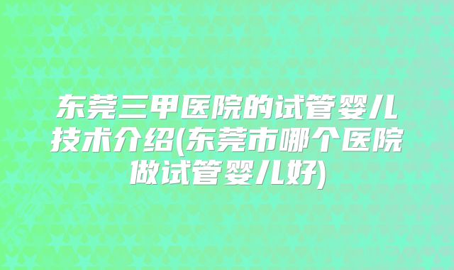 东莞三甲医院的试管婴儿技术介绍(东莞市哪个医院做试管婴儿好)