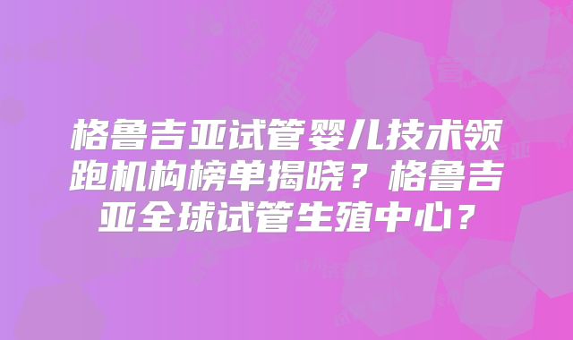 格鲁吉亚试管婴儿技术领跑机构榜单揭晓?格鲁吉亚全球试管生殖中心?