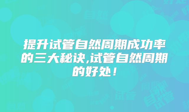 提升试管自然周期成功率的三大秘诀,试管自然周期的好处！