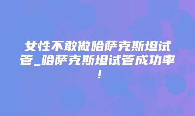女性不敢做哈萨克斯坦试管_哈萨克斯坦试管成功率！