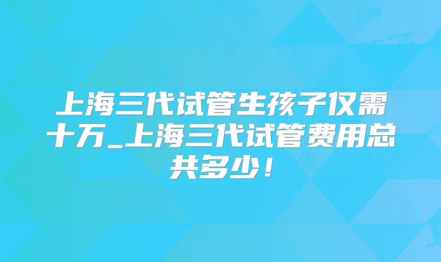 上海三代试管生孩子仅需十万_上海三代试管费用总共多少！