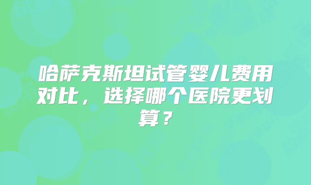 哈萨克斯坦试管婴儿费用对比,选择哪个医院更划算?