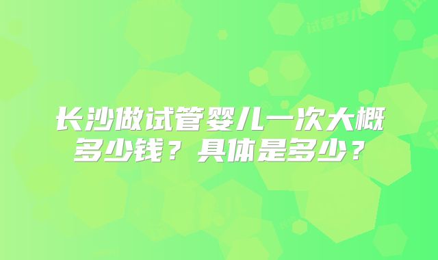 长沙做试管婴儿一次大概多少钱？具体是多少？