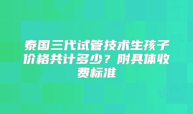 泰国三代试管技术生孩子价格共计多少?附具体收费标准