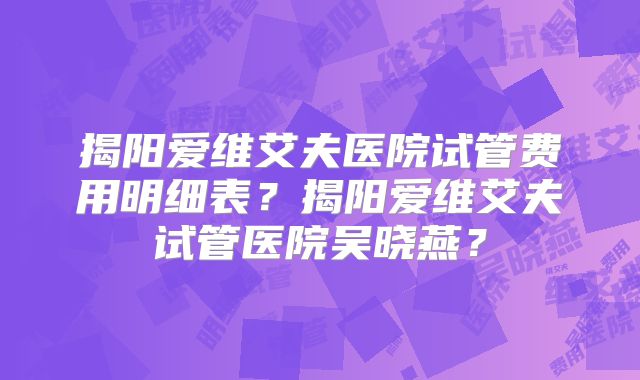 揭阳爱维艾夫医院试管费用明细表?揭阳爱维艾夫试管医院吴晓燕?
