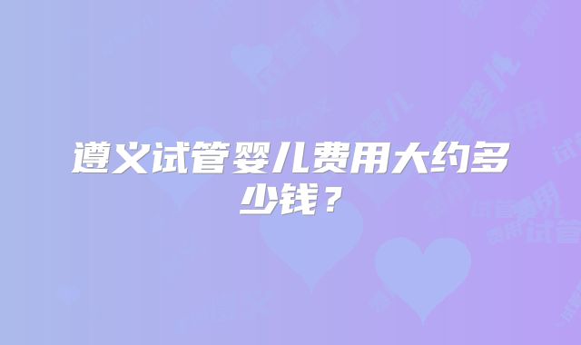 遵义试管婴儿费用大约多少钱?