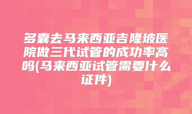 多囊去马来西亚吉隆坡医院做三代试管的成功率高吗(马来西亚试管需要什么证件)