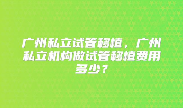 广州私立试管移植,广州私立机构做试管移植费用多少?