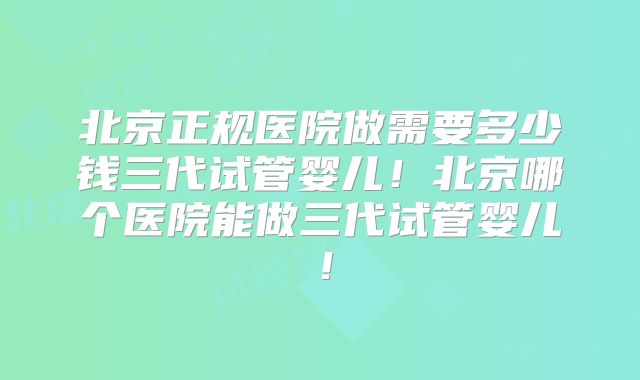 北京正规医院做需要多少钱三代试管婴儿!北京哪个医院能做三代试管婴儿!