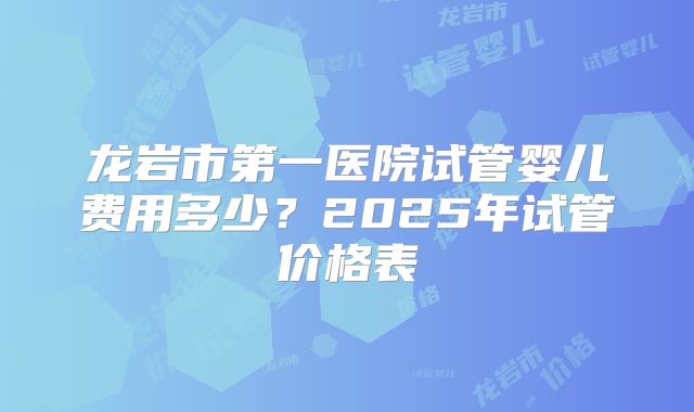 龙岩市第一医院试管婴儿费用多少?2025年试管价格表