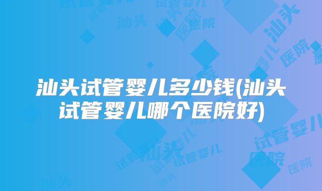 汕头试管婴儿多少钱(汕头试管婴儿哪个医院好)