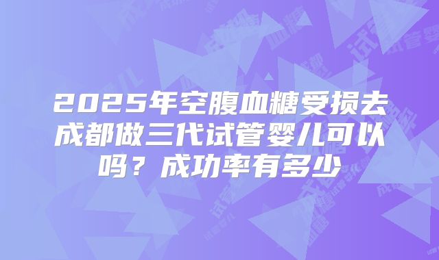 2025年空腹血糖受损去成都做三代试管婴儿可以吗?成功率有多少