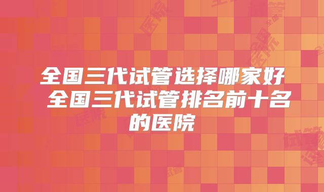 全国三代试管选择哪家好 全国三代试管排名前十名的医院