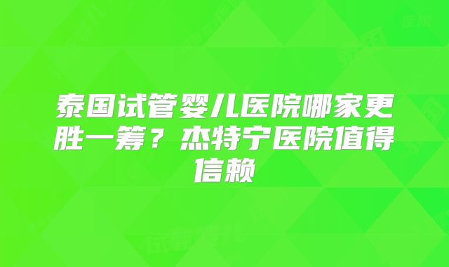 泰国试管婴儿医院哪家更胜一筹？杰特宁医院值得信赖