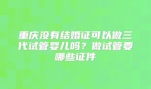 重庆没有结婚证可以做三代试管婴儿吗？做试管要哪些证件