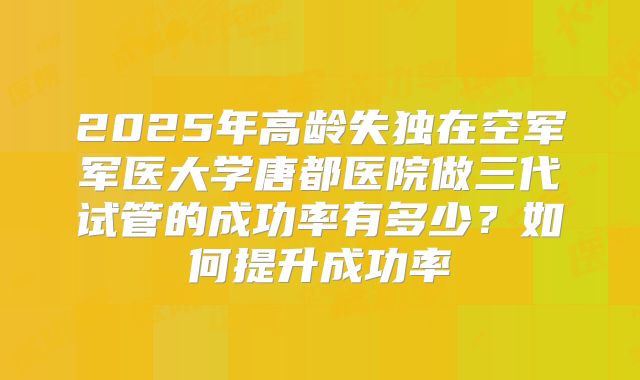 2025年高龄失独在空军军医大学唐都医院做三代试管的成功率有多少?如何提升成功率
