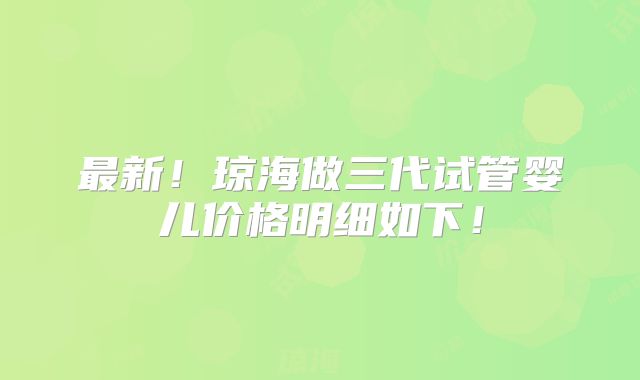 最新！琼海做三代试管婴儿价格明细如下！