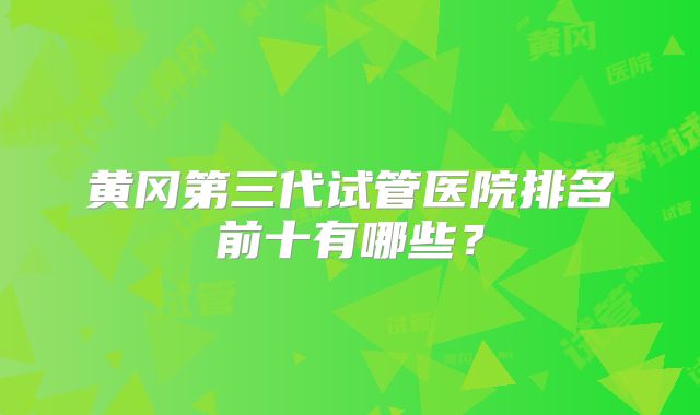 黄冈第三代试管医院排名前十有哪些？