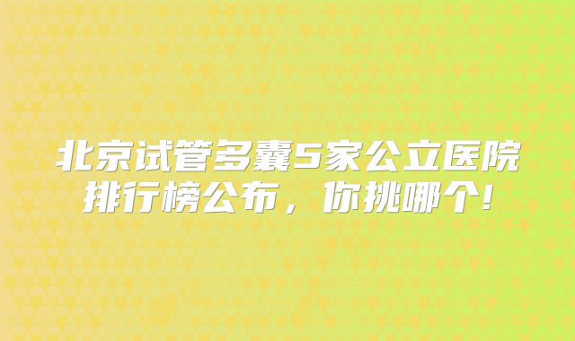 北京试管多囊5家公立医院排行榜公布,你挑哪个!