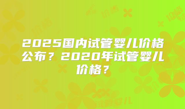 2025国内试管婴儿价格公布?2020年试管婴儿价格?