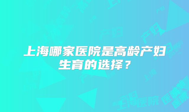 上海哪家医院是高龄产妇生育的选择？