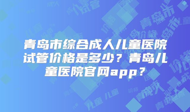 青岛市综合成人儿童医院试管价格是多少?青岛儿童医院官网app?