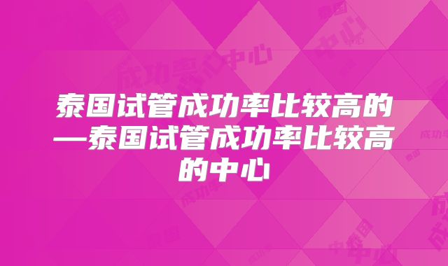 泰国试管成功率比较高的—泰国试管成功率比较高的中心