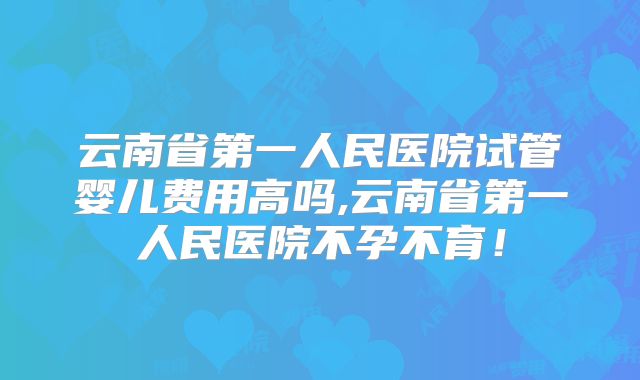 云南省第一人民医院试管婴儿费用高吗,云南省第一人民医院不孕不育！