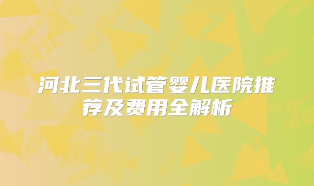 河北三代试管婴儿医院推荐及费用全解析